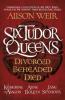 Six Tudor Queens: Divorced, Beheaded, Died - Alison Weir
