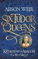 Six Tudor Queens: Katherine of Aragon, The True Queen