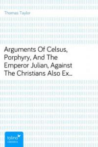 Arguments Of Celsus, Porphyry, And The Emperor Julian, Against The Christians<br>Also Extracts from Diodorus Siculus, Josephus, and Tacitus,<br>Relating to the Jews, Together with an Appendix - Thomas Taylor