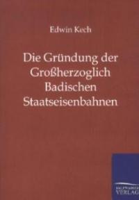 Die Gründung der Großherzoglich Badischen Staatseisenbahnen - Edwin Kech