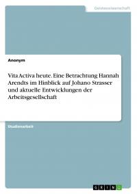 Vita Activa heute. Eine Betrachtung Hannah Arendts im Hinblick auf Johano Strasser und aktuelle Entwicklungen der Arbeitsgesellschaft - 